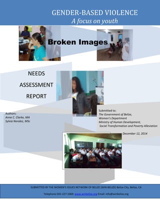 1
Submitted to:
The Government of Belize,
Women’s Department
Ministry of Human Development,
Social Transformation and Poverty Alleviation
December 12, 2014
NEEDS
ASSESSMENT
REPORT
Broken Images
Authors:
Anne C. Clarke, MA
Sylvia Noralez, MSc
GENDER-BASED VIOLENCE
A focus on youth
SUBMITTED BY THE WOMEN’S ISSUES NETWORK OF BELIZE (WIN-BELIZE) Belize City, Belize, CA
Telephone:501-227-1069; www.winbelize.org Email: info@winbelize.org
 