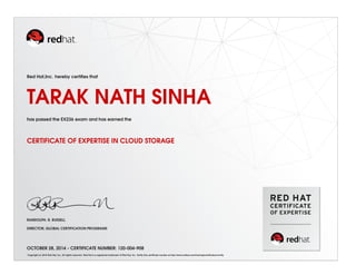 Red Hat,Inc. hereby certifies that 
TARAK NATH SINHA 
has passed the EX236 exam and has earned the 
CERTIFICATE OF EXPERTISE IN CLOUD STORAGE 
RANDOLPH. R. RUSSELL 
DIRECTOR, GLOBAL CERTIFICATION PROGRAMS 
OCTOBER 28, 2014 - CERTIFICATE NUMBER: 120-004-908 
Copyright (c) 2010 Red Hat, Inc. All rights reserved. Red Hat is a registered trademark of Red Hat, Inc. Verify this certificate number at http://www.redhat.com/training/certification/verify 
