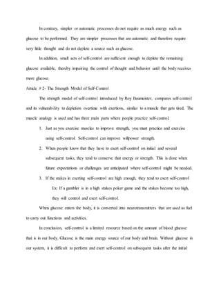 In contrary, simpler or automatic processes do not require as much energy such as
glucose to be performed. They are simpler processes that are automatic and therefore require
very little thought and do not deplete a source such as glucose.
In addition, small acts of self-control are sufficient enough to deplete the remaining
glucose available, thereby impairing the control of thought and behavior until the body receives
more glucose.
Article # 2- The Strength Model of Self-Control
The strength model of self-control introduced by Roy Baumeister, compares self-control
and its vulnerability to depletion overtime with exertions, similar to a muscle that gets tired. The
muscle analogy is used and has three main parts where people practice self-control.
1. Just as you exercise muscles to improve strength, you must practice and exercise
using self-control. Self-control can improve willpower strength.
2. When people know that they have to exert self-control on initial and several
subsequent tasks, they tend to conserve that energy or strength. This is done when
future expectations or challenges are anticipated where self-control might be needed.
3. If the stakes in exerting self-control are high enough, they tend to exert self-control
Ex: If a gambler is in a high stakes poker game and the stakes become too high,
they will control and exert self-control.
When glucose enters the body, it is converted into neurotransmitters that are used as fuel
to carry out functions and activities.
In conclusion, self-control is a limited resource based on the amount of blood glucose
that is in our body. Glucose is the main energy source of our body and brain. Without glucose in
our system, it is difficult to perform and exert self-control on subsequent tasks after the initial
 