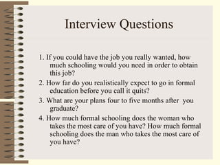 Interview Questions
1. If you could have the job you really wanted, how
much schooling would you need in order to obtain
this job?
2. How far do you realistically expect to go in formal
education before you call it quits?
3. What are your plans four to five months after you
graduate?
4. How much formal schooling does the woman who
takes the most care of you have? How much formal
schooling does the man who takes the most care of
you have?
 