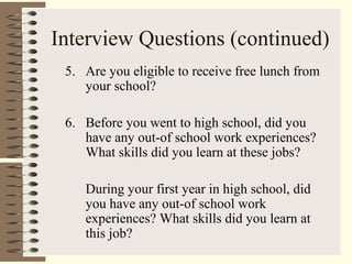 Interview Questions (continued)
5. Are you eligible to receive free lunch from
your school?
6. Before you went to high school, did you
have any out-of school work experiences?
What skills did you learn at these jobs?
During your first year in high school, did
you have any out-of school work
experiences? What skills did you learn at
this job?
 