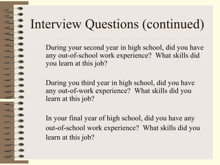 Interview Questions (continued)
During your second year in high school, did you have
any out-of-school work experience? What skills did
you learn at this job?
During you third year in high school, did you have
any out-of-work experience? What skills did you
learn at this job?
In your final year of high school, did you have any
out-of-school work experience? What skills did you
learn at this job?
 