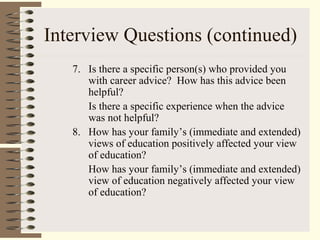 Interview Questions (continued)
7. Is there a specific person(s) who provided you
with career advice? How has this advice been
helpful?
Is there a specific experience when the advice
was not helpful?
8. How has your family’s (immediate and extended)
views of education positively affected your view
of education?
How has your family’s (immediate and extended)
view of education negatively affected your view
of education?
 