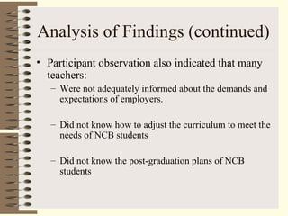 Analysis of Findings (continued)
• Participant observation also indicated that many
teachers:
– Were not adequately informed about the demands and
expectations of employers.
– Did not know how to adjust the curriculum to meet the
needs of NCB students
– Did not know the post-graduation plans of NCB
students
 
