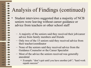 Analysis of Findings (continued)
• Student interviews suggested that a majority of NCB
seniors were leaving without career guidance or
advice from teachers or other school staff
– A majority of the seniors said they received their job/career
advice from family members and friends
– Only two of the 15 seniors said they received advice from
their teacher/coordinator
– None of the seniors said they received advice from the
Guidance Counselor or the Career Specialist
– Most of the advice the seniors received was generally
anecdotal
• Example: “don’t quit until you have another job”; “hard work
equals success”
 