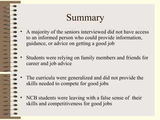 Summary
• A majority of the seniors interviewed did not have access
to an informed person who could provide information,
guidance, or advice on getting a good job
• Students were relying on family members and friends for
career and job advice
• The curricula were generalized and did not provide the
skills needed to compete for good jobs
• NCB students were leaving with a false sense of their
skills and competitiveness for good jobs
 