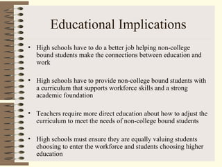 Educational Implications
• High schools have to do a better job helping non-college
bound students make the connections between education and
work
• High schools have to provide non-college bound students with
a curriculum that supports workforce skills and a strong
academic foundation
• Teachers require more direct education about how to adjust the
curriculum to meet the needs of non-college bound students
• High schools must ensure they are equally valuing students
choosing to enter the workforce and students choosing higher
education
 