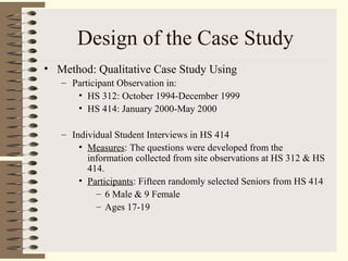 Design of the Case Study
• Method: Qualitative Case Study Using
– Participant Observation in:
• HS 312: October 1994-December 1999
• HS 414: January 2000-May 2000
– Individual Student Interviews in HS 414
• Measures: The questions were developed from the
information collected from site observations at HS 312 & HS
414.
• Participants: Fifteen randomly selected Seniors from HS 414
– 6 Male & 9 Female
– Ages 17-19
 