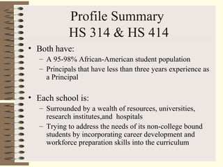 Profile Summary
HS 314 & HS 414
• Both have:
– A 95-98% African-American student population
– Principals that have less than three years experience as
a Principal
• Each school is:
– Surrounded by a wealth of resources, universities,
research institutes,and hospitals
– Trying to address the needs of its non-college bound
students by incorporating career development and
workforce preparation skills into the curriculum
 