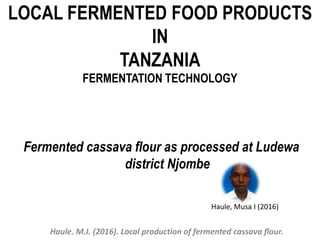 LOCAL FERMENTED FOOD PRODUCTS
IN
TANZANIA
FERMENTATION TECHNOLOGY
Fermented cassava flour as processed at Ludewa
district Njombe
Haule, Musa I (2016)
Haule. M.I. (2016). Local production of fermented cassava flour.
 