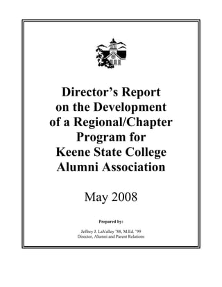 Director’s Report
on the Development
of a Regional/Chapter
Program for
Keene State College
Alumni Association
May 2008
Prepared by:
Jeffrey J. LaValley ’88, M.Ed. ’99
Director, Alumni and Parent Relations
 