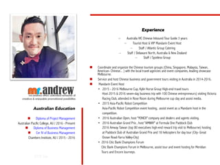 OTE Inc.
Australian Education
n  Diploma of Project Management
Australian Pacific College, AU / 2016 - Present
n  Diploma of Business Management
n  Cer IV of Business Management
Chambers Institute, AU / 2015 - 2016
Experience
–  Australia VIC Chinese Inbound Tour Guide 3 years
–  Tourist Host & VIP Mandarin Event Host
–  Staff / Atlantic Group Catering
–  Staff / Delaware North, Australia & New Zealand
–  Staff / Spotless Group
n  Coordinate and organize the Chinese tourism groups (China, Singapore, Malaysia, Taiwan,
American- Chinese... ) with the local travel agencies and event companies, leading showcase
Melbourne.
n  Service and host Chinese business and government tours visiting in Australia in 2014-2016.
n  Mandarin Event Host
• 2015 - 2016 Melbourne Cup, Kylin Horse Group High-end travel tours
Host 2015 & 2016 seven-day business trip with 100 Chinese entrepreneurs) visiting Victoria
Racing Club, attended in Rose Room during Melbourne cup day and assist media.
• 2015 Asia-Pacific Robot Competition
Asia-Pacific Robot Competition event hosting, assist event as a Mandarin host in the
competition.
• 2016 Australian Open, host "YONEX" company and dealers and agents visiting.
• 2016 Australian Grand Prix , host "AMWAY" at Formula One Paddock Club
2016 Amway Taiwan (top 80 executives high-end reward trip visit to Melbourne) hosting
at Paddock Club of Australian Grand Prix and 18 helicopters for day tour (City- Great
Ocean Road-Yarra Valley-City)
• 2016 Citic Bank Champions Forum
Citic Bank Champions Forum in Melbourne, assist tour and event hosting for Meridian
Tours and Encore Journeys.
 