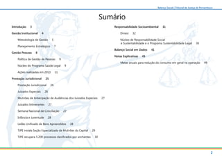 2
Balanço Social | Tribunal de Justiça de Pernambuco
Sumário
Introdução 3
Gestão Institucional 4
Metodologia de Gestão 5
Planejamento Estratégico 7
Gestão Pessoas 8
Política de Gestão de Pessoas 9
Núcleo do Programa Saúde Legal 9
Ações realizadas em 2013 11
Prestação Jurisdicional 25
Prestação Jurisdicional 26
Juizados Especiais 26
Mutirões de Antecipação de Audiências dos Juizados Especiais 27
Juizados Intinerantes 27
Semana Nacional de Conciliação 27
Infância e Juventude 28
Leilão Unificado de Bens Apreendidos 28
TJPE instala Seção Especializada de Mutirões da Capital 29
TJPE recupera 5.200 processos danificados por enchentes 30
Responsabilidade Socioambiental 31
Diriest 32
Núcleo de Responsabilidade Social
e Sustentabilidade e o Programa Sustentabilidade Legal 36
Balanço Social em Dados 41
Notas Explicativas 45
Metas anuais para redução do consumo em geral na operação 49
 