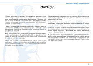 3
Balanço Social | Tribunal de Justiça de Pernambuco
Introdução
O Tribunal de Justiça de Pernambuco (TJPE), alinhado aos princípios da trans-
parência e da prestação de contas “accountability”, apresenta o seu Balanço
Social, Demonstração de Informações de Natureza Social e Ambiental pre-
vista na Norma Brasileira de Contabilidade NBC T nº 15/2004 do Conselho
Federal de Contabilidade (CFC), dando publicidade a suas práticas de respon-
sabilidade social e ambiental.
O Balanço Social apresenta informações quantitativas e qualitativas acerca do
relacionamento do TJPE com seus colaboradores, com a sociedade e com o
meio ambiente, traduzindo-se internamente como instrumento gerencial de
apoio à tomada de decisão.
Assim, busca contribuir para o crescimento sustentável do planeta, melho-
rando a qualidade de vida da população, à medida em que estimula boas
práticas em relação ao uso de recursos por colaboradores, fornecedores e
demais atores externos a organização.
Embora ainda incipiente, a prática de divulgar as ações de cunho social e
ambiental por entidades do setor público aproxima ainda mais a sociedade,
criando uma simetria informacional entre o gestor e o cidadão, verdadeiro
destinatário dos serviços públicos.
O presente relatório está dividido em cinco capítulos: Gestão Institucional;
Gestão de Pessoas; Prestação Jurisdicional; Responsabilidade Socioambiental
e Balanço Social em Dados.
No Capítulo Gestão Institucional são apresentados o modelo de governança
corporativa e organizacional, a finalidade, a missão, os valores e o planeja-
mento estratégico do TJPE.
Em seguida, no capítulo Gestão de Pessoas são evidenciados o perfil do corpo
funcional e as ações desenvolvidas em benefício dos colaboradores. Para as
ações e projetos relacionados à atividade fim deste Tribunal reservamos o
capítulo Prestação Jurisdicional.
As ações relacionadas à responsabilidade social e ambiental estão apresenta-
das no capítulo Responsabilidade Socioambiental. Por fim, o último capítulo
traz o Balanço Social em dados com as respectivas notas explicativas com
informações resumidas, para melhor visualização das ações implementadas
pelo TJPE no ano de 2013.
 