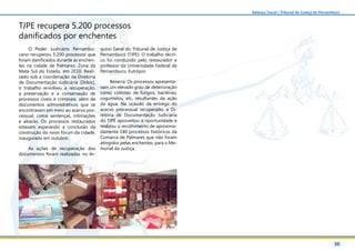 30
Balanço Social | Tribunal de Justiça de Pernambuco
TJPE recupera 5.200 processos
danificados por enchentes
O Poder Judiciário Pernambu-
cano recuperou 5.200 processos que
foram danificados durante as enchen-
tes na cidade de Palmares, Zona da
Mata Sul do Estado, em 2010. Reali-
zado sob a coordenação da Diretoria
de Documentação Judiciária (Didoc),
o trabalho envolveu a recuperação,
a preservação e a conservação de
processos cíveis e criminais, além de
documentos administrativos que se
encontravam em meio ao acervo pro-
cessual, como sentenças, intimações
e alvarás. Os processos restaurados
estavam esperando a conclusão da
construção do novo fórum da cidade,
inaugurado em outubro.
As ações de recuperação dos
documentos foram realizadas no Ar-
quivo Geral do Tribunal de Justiça de
Pernambuco (TJPE). O trabalho técni-
co foi conduzido pelo restaurador e
professor da Universidade Federal de
Pernambuco, Eutrópio
Bezerra. Os processos apresenta-
vam um elevado grau de deterioração
como colônias de fungos, bactérias,
cogumelos, etc, resultantes da ação
da água. Na ocasião da entrega do
acervo processual recuperado, a Di-
retoria de Documentação Judiciária
do TJPE aproveitou a oportunidade e
realizou o recolhimento de aproxima-
damente 180 processos históricos da
Comarca de Palmares que não foram
atingidos pelas enchentes, para o Me-
morial da Justiça.
 