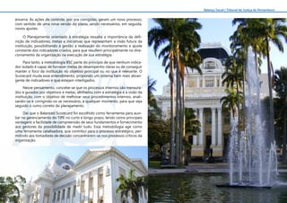 6
Balanço Social | Tribunal de Justiça de Pernambuco
encerra. As ações de controle, por ora corrigidas, geram um novo processo,
com sentido de uma nova versão do plano, sendo necessários, em seguida,
novos ajustes.
O Planejamento orientado à estratégia ressalta a importância da defi-
nição de indicadores, metas e iniciativas que representam a visão futura da
instituição, possibilitando à gestão a realização do monitoramento e ajuste
constante dos indicadores criados, para que resultem principalmente no dire-
cionamento da organização na execução de sua estratégia.
Para tanto, a metodologia BSC parte do princípio de que nenhum indica-
dor isolado é capaz de fornecer metas de desempenho claras ou de conseguir
manter o foco da instituição no objetivo principal ou no que é relevante. O
Scorecard muda esse entendimento, propondo um sistema bem mais abran-
gente de indicadores e que estejam interligados.
Nesse pensamento, concebe-se que os processos internos são mensura-
dos e guiados por objetivos e metas, alinhados com a estratégia e a visão da
instituição, com o objetivo de melhorar seus procedimentos internos, anali-
sando-os e corrigindo-os se necessário, a qualquer momento, para que seja
seguido o rumo correto do planejamento.
Daí que o Balanced Scorecard foi escolhido como ferramenta para auxi-
liar no gerenciamento do TJPE no curto e longo prazo, tendo como principais
vantagens a facilidade de compreensão de seus fundamentos e fornecimento
aos gestores da possibilidade de medir tudo. Essa metodologia age como
uma ferramenta catalisadora, que contribui para o processo estratégico, per-
mitindo aos tomadores de decisão concentrarem-se nos processos críticos da
organização.
 
