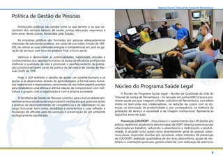 9
Balanço Social | Tribunal de Justiça de Pernambuco
Política de Gestão de Pessoas
Instituições públicas são pontes entre os que servem e os que ne-
cessitam dos serviços básicos de saúde, justiça, educação, segurança e
bem-estar, dente outros, fornecidos pelo Estado.
As empresas públicas são formadas por pessoas adequadamente
chamadas de servidores públicos, em razão de sua nobre missão de SER-
VIR, de utilizar as suas melhores energias e competências em prol da ge-
ração de serviços com foco no produto final, o lucro social.
Valorizar e desenvolver as potencialidades, habilidades, atitudes e
conhecimentos dos talentos humanos na busca de eficiência profissional;
melhorar a qualidade de vida e promover o aperfeiçoamento da presta-
ção jurisdicional fazem parte da política da Secretaria de Gestão de Pes-
soas (SGP) do TJPE.
Hoje, a SGP enfrenta o desafio de ajudar um sistema humano a se
ajudar, a se desenvolver através de aprendizagem, a formar seres huma-
nos responsivos e responsáveis, conscientes de seu nobre papel e prontos
para estabelecer uma efetiva e afetiva relação de compromisso com indi-
víduos e grupos, com a organização e com a própria sociedade.
A Secretaria de Gestão de Pessoas contribui para uma sociedade am-
bientalmente e socialmente responsável à medida em que promove ações
e práticas de desenvolvimento de competências e de valorização no seu
corpo funcional, bem como, sensibiliza e conscientiza a uma reflexão e
mudanças de atitudes para recuperação e preservação de um ambiente
ecologicamente equilibrado.
Núcleo do Programa Saúde Legal
O Núcleo do Programa Saúde Legal – Núcleo de Qualidade de Vida do
Tribunal de Justiça de Pernambuco – foi lançado em junho/2007 e busca pro-
mover saúde aos que integram o Poder Judiciário de Pernambuco, com efeito
direto no bem-estar dos colaboradores, na redução de custos com as do-
enças, na otimização da produtividade e, por consequência, na melhoria da
prestação de serviço à sociedade e da imagem institucional. Apresenta as
seguintes áreas de ação:
Prevenção LER/DORT – Visa prevenir o aparecimento das LER (lesões por
esforço repetitivo) atualmente denominadas de DORT (doença osteomuscular
relacionada ao trabalho), reduzindo o absenteísmo e melhorando a produti-
vidade. A atuação inclui ações como levantamento geral de queixas osteo-
musculares, responder dúvidas dos servidores sobre métodos de prevenção
de LER/DORT, avaliação quantitativa de dor e/ou desconforto, ajuste de mo-
biliário e orientações posturais, ginástica laboral, com realização de exercícios
 