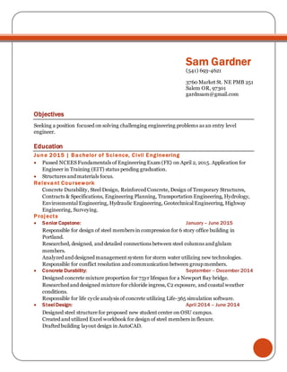 Sam Gardner
(541) 693-4621
3760 Market St. NE PMB 251
Salem OR, 97301
gardnsam@gmail.com
Objectives
Seeking a position focused on solving challenging engineering problems as an entry level
engineer.
Education
June 2015 | Bachelor of Science, Civil Engineering
 Passed NCEES Fundamentals of Engineering Exam (FE) on April 2, 2015. Application for
Engineer in Training (EIT) status pending graduation.
 Structures and materials focus.
Relevant Coursework
Concrete Durability, Steel Design, Reinforced Concrete, Design of Temporary Structures,
Contracts & Specifications, Engineering Planning, Transportation Engineering, Hydrology,
Environmental Engineering, Hydraulic Engineering, Geotechnical Engineering, Highway
Engineering, Surveying.
Projects
 Senior Capstone: January – June 2015
Responsible for design of steel members in compression for 6 story office building in
Portland.
Researched, designed, and detailed connections between steel columns and glulam
members.
Analyzed and designed management system for storm water utilizing new technologies.
Responsible for conflict resolution and communication between group members.
 Concrete Durability: September – December 2014
Designed concrete mixture proportion for 75yr lifespan for a Newport Bay bridge.
Researched and designed mixture for chloride ingress, C2 exposure, and coastal weather
conditions.
Responsible for life cycle analysis of concrete utilizing Life-365 simulation software.
 Steel Design: April 2014 – June 2014
Designed steel structure for proposed new student center on OSU campus.
Created and utilized Excel workbook for design of steel members in flexure.
Drafted building layout design in AutoCAD.
 