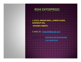 RISHI ENTERPRISES
L-313/3, DREAM MALL, LOWER FLOOR,
BHANDUP (W),
MUMBAI-400078.
E-MAIL ID : rishient9@gmail.com
CONTACT NO. : 9870991536/9619956905
022-65651536
 