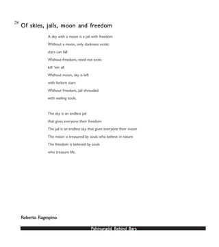 PPPPPahinungód Behind Bahinungód Behind Bahinungód Behind Bahinungód Behind Bahinungód Behind Barsarsarsarsars
78
A sky with a moon is a jail with freedom
Without a moon, only darkness exists:
stars can fall
Without freedom, need not exist:
kill ‘em all
Without moon, sky is left
with forlorn stars
Without freedom, jail shrouded
with wailing souls.
The sky is an endless jail
that gives everyone their freedom
The jail is an endless sky that gives everyone their moon
The moon is treasured by souls who believe in nature
The freedom is believed by souls
who treasure life.
Of skies, jails, moon and frOf skies, jails, moon and frOf skies, jails, moon and frOf skies, jails, moon and frOf skies, jails, moon and freedomeedomeedomeedomeedom
RRRRRoberoberoberoberoberto Ragespinoto Ragespinoto Ragespinoto Ragespinoto Ragespino
 