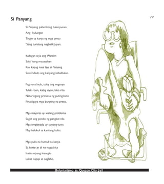 Boluntarismo sa QuezBoluntarismo sa QuezBoluntarismo sa QuezBoluntarismo sa QuezBoluntarismo sa Quezon Cityon Cityon Cityon Cityon City JailJailJailJailJail
79
Si Panyang paboritong bakasyunan
Ang kulungan
Tingin sa kanya ng mga preso
‘Sang turistang nagbalikbayan.
Kaibigan niya ang Warden
Suki ‘tong maaasahan
Kasi kapag nasa laya si Panyang
Sustendado ang kanyang kabalbalan.
Pag nasa loob, tuloy ang negosyo
Tulak roon, kabig riyan, lako rito
Naturingang prinsesa ng puting-bato
Pinaliligaya mga buryong na preso.
Mga mayores ay walang problema
Sagot ang pondo ng pangkat nila
Mga empleyado ay tuwang-tuwa
May balukol sa kanilang bulsa.
Mga pulis na humuli sa kanya
Sa korte ay di na nagpakita
Isa-isa niyang inareglo
Lahat napipi at naglaho.
Si PSi PSi PSi PSi Panananananyyyyyangangangangang
 