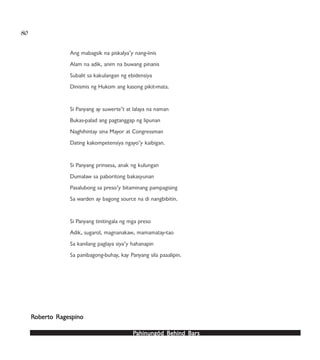 PPPPPahinungód Behind Bahinungód Behind Bahinungód Behind Bahinungód Behind Bahinungód Behind Barsarsarsarsars
80
Ang mabagsik na piskalya’y nang-iinis
Alam na adik, anim na buwang pinanis
Subalit sa kakulangan ng ebidensiya
Dinismis ng Hukom ang kasong pikit-mata.
Si Panyang ay suwerte’t at lalaya na naman
Bukas-palad ang pagtanggap ng lipunan
Naghihintay sina Mayor at Congressman
Dating kakompetensiya ngayo’y kaibigan.
Si Panyang prinsesa, anak ng kulungan
Dumalaw sa paboritong bakasyunan
Pasalubong sa preso’y bitaminang pampagising
Sa warden ay bagong source na di nangbibitin.
Si Panyang tinitingala ng mga preso
Adik, sugarol, magnanakaw, mamamatay-tao
Sa kanilang paglaya siya’y hahanapin
Sa panibagong-buhay, kay Panyang sila paaalipin.
RRRRRoberoberoberoberoberto Ragespinoto Ragespinoto Ragespinoto Ragespinoto Ragespino
 