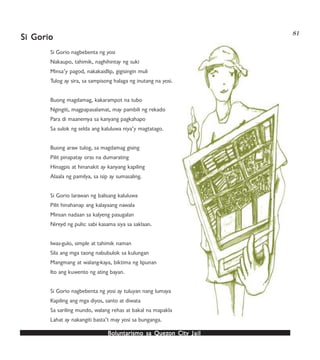 Boluntarismo sa QuezBoluntarismo sa QuezBoluntarismo sa QuezBoluntarismo sa QuezBoluntarismo sa Quezon Cityon Cityon Cityon Cityon City JailJailJailJailJail
81
Si Gorio nagbebenta ng yosi
Nakaupo, tahimik, naghihintay ng suki
Minsa’y pagod, nakakaidlip, gigisingin muli
Tulog ay sira, sa sampisong halaga ng inutang na yosi.
Buong magdamag, kakarampot na tubo
Ngingiti, magpapasalamat, may pambili ng rekado
Para di maanemya sa kanyang pagkahapo
Sa sulok ng selda ang kaluluwa niya’y magtatago.
Buong araw tulog, sa magdamag gising
Pilit pinapatay oras na dumarating
Hinagpis at hinanakit ay kanyang kapiling
Alaala ng pamilya, sa isip ay sumasaling.
Si Gorio larawan ng balisang kaluluwa
Pilit hinahanap ang kalayaang nawala
Minsan nadaan sa kalyeng pasugalan
Nireyd ng pulis: sabi kasama siya sa saklaan.
Iwas-gulo, simple at tahimik naman
Sila ang mga taong nabubulok sa kulungan
Mangmang at walang-kaya, biktima ng lipunan
Ito ang kuwento ng ating bayan.
Si Gorio nagbebenta ng yosi ay tuluyan nang lumaya
Kapiling ang mga diyos, santo at diwata
Sa sariling mundo, walang rehas at bakal na mapakla
Lahat ay nakangiti basta’t may yosi sa bunganga.
Si GorioSi GorioSi GorioSi GorioSi Gorio
 