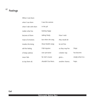 PPPPPahinungód Behind Bahinungód Behind Bahinungód Behind Bahinungód Behind Bahinungód Behind Barsarsarsarsars
82
When I visit them
when I see them
when I talk with them
realize what has
become of them
maze of emotions
invades this being
still the feeling
of deep sadness
never fails
to top them all.
I saw this woman
in the jail
looking happy
talking freely
but when she sang
those foolish songs
I felt injustice
ever pervasive
for she’s insane
shouldn’t be there.
How I wish
they would all
be set free
so they may live
a better way
given…
another chance.
Hope
has become
simply what it is—
hope.
FFFFFeelingseelingseelingseelingseelings
GailGailGailGailGail
 