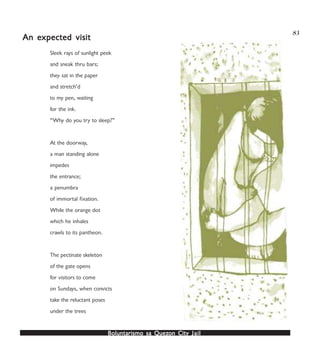 Boluntarismo sa QuezBoluntarismo sa QuezBoluntarismo sa QuezBoluntarismo sa QuezBoluntarismo sa Quezon Cityon Cityon Cityon Cityon City JailJailJailJailJail
83
Sleek rays of sunlight peek
and sneak thru bars;
they sat in the paper
and stretch’d
to my pen, waiting
for the ink.
“Why do you try to sleep?”
At the doorway,
a man standing alone
impedes
the entrance;
a penumbra
of immortal fixation.
While the orange dot
which he inhales
crawls to its pantheon.
The pectinate skeleton
of the gate opens
for visitors to come
on Sundays, when convicts
take the reluctant poses
under the trees
An eAn eAn eAn eAn expected visitxpected visitxpected visitxpected visitxpected visit
 