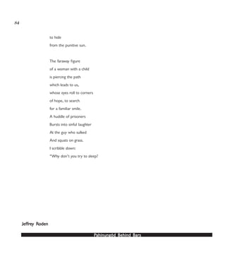 PPPPPahinungód Behind Bahinungód Behind Bahinungód Behind Bahinungód Behind Bahinungód Behind Barsarsarsarsars
84
to hide
from the punitive sun.
The faraway figure
of a woman with a child
is piercing the path
which leads to us,
whose eyes roll to corners
of hope, to search
for a familiar smile.
A huddle of prisoners
Bursts into sinful laughter
At the guy who sulked
And squats on grass.
I scribble down:
“Why don’t you try to sleep?
JefJefJefJefJeffrfrfrfrfreeeeey Ry Ry Ry Ry Rodenodenodenodenoden
 
