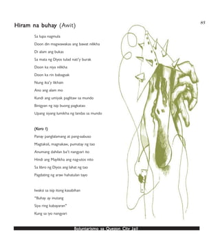 Boluntarismo sa QuezBoluntarismo sa QuezBoluntarismo sa QuezBoluntarismo sa QuezBoluntarismo sa Quezon Cityon Cityon Cityon Cityon City JailJailJailJailJail
85
Sa lupa nagmula
Doon din magwawakas ang bawat nilikha
Di alam ang bukas
Sa mata ng Diyos tulad nati’y burak
Doon ka niya nilikha
Doon ka rin babagsak
Nung ika’y likhain
Ano ang alam mo
Kundi ang umiyak paglitaw sa mundo
Binigyan ng isip buong pagkatao
Upang siyang lumikha ng landas sa mundo
(K(K(K(K(Korororororo I)o I)o I)o I)o I)
Panay panglalamang at pang-aabuso
Magtaksil, magnakaw, pumatay ng tao
Anumang dahilan ba’t nangyari ito
Hindi ang Maylikha ang nag-utos nito
Sa libro ng Diyos ang lahat ng tao
Pagdating ng araw hahatulan tayo
Iwaksi sa isip itong kasabihan
“Buhay ay inutang
Siya ring kabayaran”
Kung sa iyo nangyari
HirHirHirHirHiram na buhaam na buhaam na buhaam na buhaam na buhayyyyy (Awit)
 