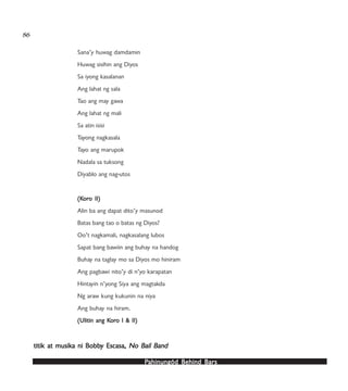 PPPPPahinungód Behind Bahinungód Behind Bahinungód Behind Bahinungód Behind Bahinungód Behind Barsarsarsarsars
86
Sana’y huwag damdamin
Huwag sisihin ang Diyos
Sa iyong kasalanan
Ang lahat ng sala
Tao ang may gawa
Ang lahat ng mali
Sa atin isisi
Tayong nagkasala
Tayo ang marupok
Nadala sa tuksong
Diyablo ang nag-utos
(K(K(K(K(Korororororo II)o II)o II)o II)o II)
Alin ba ang dapat dito’y masunod
Batas bang tao o batas ng Diyos?
Oo’t nagkamali, nagkasalang lubos
Sapat bang bawiin ang buhay na handog
Buhay na taglay mo sa Diyos mo hiniram
Ang pagbawi nito’y di n’yo karapatan
Hintayin n’yong Siya ang magtakda
Ng araw kung kukunin na niya
Ang buhay na hiram.
(Ulitin ang K(Ulitin ang K(Ulitin ang K(Ulitin ang K(Ulitin ang Korororororo I & II)o I & II)o I & II)o I & II)o I & II)
titik at musiktitik at musiktitik at musiktitik at musiktitik at musika ni Bobba ni Bobba ni Bobba ni Bobba ni Bobby Escasa,y Escasa,y Escasa,y Escasa,y Escasa, No BNo BNo BNo BNo Bail Bail Bail Bail Bail Bandandandandand
 
