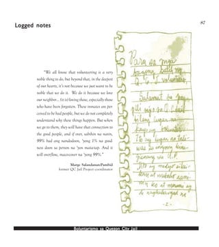 Boluntarismo sa QuezBoluntarismo sa QuezBoluntarismo sa QuezBoluntarismo sa QuezBoluntarismo sa Quezon Cityon Cityon Cityon Cityon City JailJailJailJailJail
87
“We all know that volunteering is a very
noble thing to do, but beyond that, in the deepest
of our hearts, it’s not because we just want to be
noble that we do it. We do it because we love
our neighbor… (it is) loving those, especially those
who have been forgotten. These inmates are per-
ceived to be bad people, but we do not completely
understand why these things happen. But when
we go to them, they will have that connection to
the good people, and if ever, sabihin na natin,
99% bad ang nandodoon, ‘yong 1% na good-
ness doon sa person na ‘yon mata-tap. And it
will overflow, maco-cover na ‘yong 99%.”
Marge Salandanan-Pambid
former QC Jail Project coordinator
LLLLLogged noogged noogged noogged noogged notestestestestes
 