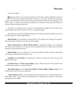 Boluntarismo sa QuezBoluntarismo sa QuezBoluntarismo sa QuezBoluntarismo sa QuezBoluntarismo sa Quezon Cityon Cityon Cityon Cityon City JailJailJailJailJail
MensaheMensaheMensaheMensaheMensahe v
To our dear readers
Producing a book on the impact of a program which some consider insignificant to the aca
demic life of the students and faculty is indeed no mean task. But with the inspiration,
support, and steadfastness of the student and faculty volunteers, and that of the coordinator – the
book is here – a record of the seven-year experiences of working and learning with the QC Jail
inmates, officials and other volunteers.
This book is a manifesto of the commitment and dedication of people in the University who
have actualized one of the University’s mission – serving the people.
We would like to thank the following volunteers for making the QC Jail Program one of the
strongest programs of Pahinungod Diliman.
AbbAbbAbbAbbAbby Mery Mery Mery Mery Mercadocadocadocadocado, the coordinator, for keeping faith in the program and infecting the volunteers
with commitment and belief in the value of human dignity;
Ma’am LMa’am LMa’am LMa’am LMa’am Leddy Cariñoeddy Cariñoeddy Cariñoeddy Cariñoeddy Cariño and Ma’am Maricon AlfMa’am Maricon AlfMa’am Maricon AlfMa’am Maricon AlfMa’am Maricon Alfilerilerilerileriler for initiating the program and maintaining
the interest and enthusiasm in serving one of the marginalized sectors of society and in living the
principle of good public governance;
MarMarMarMarMarge Pge Pge Pge Pge Pambidambidambidambidambid, the first coordinator, for doing the spadework (initial meetings, coordinating
with partners, preparing documentation, etc.)
Sol IglesiasSol IglesiasSol IglesiasSol IglesiasSol Iglesias and Anne BAnne BAnne BAnne BAnne Barlisarlisarlisarlisarlis for providing the initiative by making the initial visits thus the
opportunity to help;
Sir OskSir OskSir OskSir OskSir Oskee Fee Fee Fee Fee Ferrerrerrerrerrererererer and Ma’am GrMa’am GrMa’am GrMa’am GrMa’am Grace Dace Dace Dace Dace Dalisaalisaalisaalisaalisayyyyy, previous Diliman directors who provided initial
motivation and assistance in all possible forms;
AAAAAttyttyttyttytty. Alber. Alber. Alber. Alber. Albert Muyt Muyt Muyt Muyt Muyooooottttt and the stafstafstafstafstaff of the Institute of Human Righf of the Institute of Human Righf of the Institute of Human Righf of the Institute of Human Righf of the Institute of Human Rights, College of Lats, College of Lats, College of Lats, College of Lats, College of Lawwwww for the
fruitful sessions with inmates and volunteers;
Diliman fDiliman fDiliman fDiliman fDiliman facultyacultyacultyacultyaculty: (NCPAG – Erwin Alampay, Minerva Baylon, Edna Co, Lily Domingo; CSSP –
Mark Reese; CHE – Bianca Villarino, Mila Querubin) for inspiring their students to make their
learnings more meaningful;
 