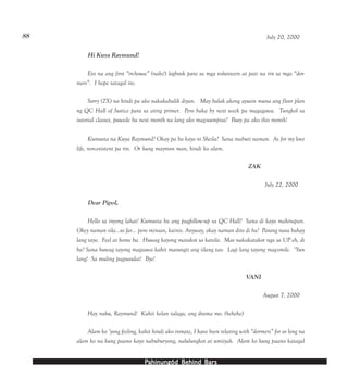 PPPPPahinungód Behind Bahinungód Behind Bahinungód Behind Bahinungód Behind Bahinungód Behind Barsarsarsarsars
88 July 20, 2000
Hi Kuya Raymund!
Eto na ang first “in-house” (naks!) logbook para sa mga volunteers at pati na rin sa mga “dor-
mers”. I hope tatagal ito.
Sorry (2X) na hindi pa ako nakakabalik diyan. May balak akong ayusin muna ang floor plan
ng QC Hall of Justice para sa ating primer. Pero baka by next week pa magagawa. Tungkol sa
tutorial classes, puwede ba next month na lang ako mag-uumpisa? Busy pa ako this month!
Kumusta na Kuya Raymund? Okay pa ba kayo ni Sheila? Sana mabuti naman. As for my love
life, non-existent pa rin. Or kung mayroon man, hindi ko alam.
ZAK
July 22, 2000
Dear Pipol,
Hello sa inyong lahat! Kumusta ba ang pagfollow-up sa QC Hall? Sana di kayo mahirapan.
Okey naman sila…so far… pero minsan, kainis. Anyway, okay naman dito di ba? Parang nasa bahay
lang tayo. Feel at home ba. Huwag kayong matakot sa kanila. Mas nakakatakot nga sa UP eh, di
ba? Sana huwag tayong magsawa kahit masungit ang iilang tao. Lagi lang tayong mag-smile. ‘Yun
lang! Sa muling pagsusulat! Bye!
VANI
August 7, 2000
Hay naku, Raymund! Kahit kelan talaga, ang drama mo. (hehehe)
Alam ko ‘yong feeling, kahit hindi ako inmate, I have been relating with “dormers” for so long na
alam ko na kung paano kayo nabuburyong, nalulungkot at umiiyak. Alam ko kung paano katagal
 