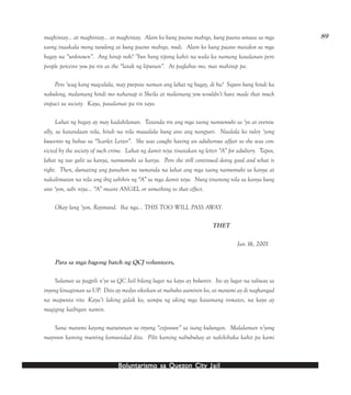 Boluntarismo sa QuezBoluntarismo sa QuezBoluntarismo sa QuezBoluntarismo sa QuezBoluntarismo sa Quezon Cityon Cityon Cityon Cityon City JailJailJailJailJail
89maghintay… at maghintay… at maghintay. Alam ko kung paano mabigo, kung paano umasa sa mga
taong inaakala mong tutulong at kung paano mabigo, muli. Alam ko kung paano matakot sa mga
bagay na “unknown”. Ang hirap noh? ‘Yun bang tipong kahit na wala ka namang kasalanan pero
people perceive you pa rin as the “latak ng lipunan”. At paglabas mo, mas mahirap pa.
Pero ‘wag kang mag-alala, may purpose naman ang lahat ng bagay, di ba? Siguro kung hindi ka
nakulong, malamang hindi mo nahanap si Sheila at malamang you wouldn’t have made that much
impact sa society. Kaya, pasalamat pa rin tayo.
Lahat ng bagay ay may kadahilanan. Tatanda rin ang mga taong namumuhi sa ‘yo at eventu-
ally, sa katandaan nila, hindi na nila maaalala kung ano ang nangyari. Naalala ko tuloy ‘yong
kuwento ng babae sa “Scarlet Letter”. She was caught having an adulterous affair so she was con-
victed by the society of such crime. Lahat ng damit niya tinatakan ng letter “A” for adultery. Tapos,
lahat ng tao galit sa kanya, namumuhi sa kanya. Pero she still continued doing good and what is
right. Then, dumating ang panahon na tumanda na lahat ang mga taong namumuhi sa kanya at
nakalimutan na nila ang ibig sabihin ng “A” sa mga damit niya. Nung tinanong nila sa kanya kung
ano ‘yon, sabi niya… “A” meant ANGEL or something to that effect.
Okay lang ‘yon, Raymund. Ika nga… THIS TOO WILL PASS AWAY.
THET
Jan 16, 2001
Para sa mga bagong batch ng QCJ volunteers,
Salamat sa pagpili n’yo sa QC Jail bilang lugar na kayo ay boluntir. Ito ay lugar na taliwas sa
inyong kinagisnan sa UP. Dito ay medyo siksikan at mabaho aaminin ko, at marami ay di naghangad
na mapunta rito. Kaya’t laking galak ko, sampu ng aking mga kasamang inmates, na kayo ay
magiging kaibigan namin.
Sana marami kayong matutunan sa inyong “exposure” sa isang kulungan. Malalaman n’yong
mayroon kaming munting komunidad dito. Pilit kaming nabubuhay at nakikibaka kahit pa kami
 
