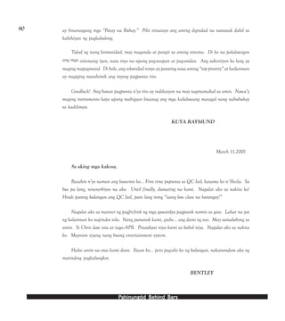 PPPPPahinungód Behind Bahinungód Behind Bahinungód Behind Bahinungód Behind Bahinungód Behind Barsarsarsarsars
90 ay binansagang mga “Patay na Buhay.” Pilit itinatayo ang aming dignidad na nawasak dahil sa
kahihiyan ng pagkakulong.
Tulad ng isang komunidad, may maganda at pangit sa aming sistema. Di ko na palalawigan
ang mga sistemang iyan, nasa inyo na upang pag-usapan at pag-aralan. Ang suhestiyon ko lang ay
maging mapagmasid. Di bale, ang sekuridad ninyo ay parating nasa aming “top priority” at kailanman
ay magiging matahimik ang inyong pagpunta rito.
Goodluck! Ang bawat pagpunta n’yo rito ay indikasyon na may nagmamahal sa amin. Nawa’y
maging instrumento kayo upang mabigyan liwanag ang mga kaluluwang matagal nang nabubuhay
sa kadiliman.
KUYA RAYMUND
March 11,2001
Sa aking mga kakosa,
Basahin n’yo naman ang kuwento ko... First time pupunta sa QC Jail, kasama ko si Sheila. Sa
bus pa lang, ninenerbiyos na ako. Until finally, dumating na kami. Nagulat ako sa nakita ko!
Hindi parang kulangan ang QC Jail, para lang itong “isang low class na barangay!”
Nagulat ako sa manner ng pagfri-frisk ng mga guwardya pagpasok namin sa gate. Lahat na yat
ng kalamnan ko napindot nila. Nang pumasok kami, grabe... ang dami ng tao. May sumalubong sa
amin. Si Chris daw sita at taga--APB. Pinaakyat niya kami sa kubol niya. Nagulat ako sa nakita
ko. Mayroon siyang isang buong entertainment system.
Halos anim na oras kami doon. Ewan ko... pero pag-alis ko ng kulungan, nakaramdam ako ng
matinding pagkalungkot.
BENTLEY
 