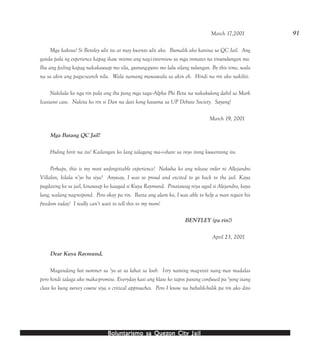 Boluntarismo sa QuezBoluntarismo sa QuezBoluntarismo sa QuezBoluntarismo sa QuezBoluntarismo sa Quezon Cityon Cityon Cityon Cityon City JailJailJailJailJail
91March 17,2001
Mga kakosa! Si Bentley ulit ito at may kwento ulit ako. Bumalik ako kanina sa QC Jail. Ang
ganda pala ng experience kapag ikaw mismo ang nag-i-interview sa mga inmates na tinutulungan mo.
Iba ang feeling kapag nakakausap mo sila, gustung-gusto mo lalu silang tulungan. By this time, wala
na sa akin ang pagse-search nila. Wala namang mawawala sa akin eh. Hindi na rin ako nakiliti.
Nakilala ko nga rin pala ang iba pang mga taga--Alpha Phi Beta na nakakulong dahil sa Mark
Icasiano case. Nakita ko rin si Dan na dati kong kasama sa UP Debate Society. Sayang!
March 19, 2001
Mga Batang QC Jail!
Huling hirit na ito! Kailangan ko lang talagang ma--i-share sa inyo itong kuwentong ito.
Perhaps, this is my most unforgettable experience! Nakuha ko ang release order ni Allejandro
Villalon, kilala n’yo ba siya? Anyway, I was so proud and excited to go back to the jail. Kaya
pagdating ko sa jail, kinausap ko kaagad si Kuya Raymund. Pinatawag niya agad si Alejandro, kaya
lang, walang nag-respond. Pero okay pa rin. Basta ang alam ko, I was able to help a man regain his
freedom today! I really can’t wait to tell this to my mom!
BENTLEY (pa rin!)
April 23, 2001
Dear Kuya Raymund,
Magandang hot summer sa ‘yo at sa lahat sa loob. I-try naming mag-visit nang mas madalas
pero hindi talaga ako maka-promise. Everyday kasi ang klase ko tapos parang confused pa ‘yong isang
class ko kung survey course siya o critical approaches. Pero I know na babalik-balik pa rin ako dito
 