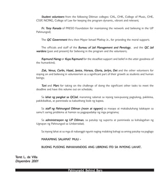 PPPPPahinungód Behind Bahinungód Behind Bahinungód Behind Bahinungód Behind Bahinungód Behind Barsarsarsarsars
Student vStudent vStudent vStudent vStudent volunteersolunteersolunteersolunteersolunteers from the following Diliman colleges: CAL, CHK, College of Music, CHE,
CSSP, NCPAG, College of Law for keeping the program dynamic, vibrant and relevant;
FrFrFrFrFr. T. T. T. T. Tononononony Ranaday Ranaday Ranaday Ranaday Ranada of PRESO Foundation for maintaining the network and believing in the UP
Pahinungod;
The QC GoQC GoQC GoQC GoQC Govvvvvernmenternmenternmenternmenternment thru then Mayor Ismael Mathay Jr., for providing the moral support;
The officials and staff of the BurBurBurBurBureau of Jail Management and Peau of Jail Management and Peau of Jail Management and Peau of Jail Management and Peau of Jail Management and Penologyenologyenologyenologyenology, and the QC JailQC JailQC JailQC JailQC Jail
wwwwwararararardensdensdensdensdens (past and present) for believing in the program and the volunteers;
RaRaRaRaRaymund Narymund Narymund Narymund Narymund Naragagagagag or KKKKKuyuyuyuyuya Raa Raa Raa Raa Raymundymundymundymundymund for the steadfast support and belief in the utter goodness of
the humankind;
Zak, VZak, VZak, VZak, VZak, Venus, Carlin, Hazenus, Carlin, Hazenus, Carlin, Hazenus, Carlin, Hazenus, Carlin, Hazel, Janice, Horel, Janice, Horel, Janice, Horel, Janice, Horel, Janice, Horace, Gloria, Jerlyn, Detace, Gloria, Jerlyn, Detace, Gloria, Jerlyn, Detace, Gloria, Jerlyn, Detace, Gloria, Jerlyn, Det and the other volunteers for
staying on and believing in volunteerism as a significant part of their growth as students and human
beings;
TTTTTuniuniuniuniuni and MarMarMarMarMarccccc for taking on the challenge of doing the significant other tasks to meet the
deadline and have this volume out on schedule;
Sa lahat ng pangklahat ng pangklahat ng pangklahat ng pangklahat ng pangkat sa QCJailat sa QCJailat sa QCJailat sa QCJailat sa QCJail, maraming salamat sa inyong taos-pusong pagtulong, pakikiisa,
pakikibalikat, at paniniwala sa kabutihang loob ng kapwa.
Sa stafstafstafstafstaff ng Pf ng Pf ng Pf ng Pf ng Pahinungod Diliman (noon at ngaahinungod Diliman (noon at ngaahinungod Diliman (noon at ngaahinungod Diliman (noon at ngaahinungod Diliman (noon at ngayyyyyon)on)on)on)on) sa masaya at makabuluhang talakayan sa
samu’t saring problema at hamon sa pagpapadaloy ng mga programa;
Sa administradministradministradministradministrasyasyasyasyasyon ng UP Dilimanon ng UP Dilimanon ng UP Dilimanon ng UP Dilimanon ng UP Diliman, sa patuloy ng suporta at paniniwala sa kahalagahan ng
Ugnayan ng Pahinungod sa Unibersidad;
Sa inyong lahat at sa mga di nabanggit ngunit naging malaking bahagi sa aming patuloy na paglago
MARAMING SMARAMING SMARAMING SMARAMING SMARAMING SALAMAALAMAALAMAALAMAALAMAT MULI -T MULI -T MULI -T MULI -T MULI -
BUONG PUSONG INIHAHANDOG ANG LIBRBUONG PUSONG INIHAHANDOG ANG LIBRBUONG PUSONG INIHAHANDOG ANG LIBRBUONG PUSONG INIHAHANDOG ANG LIBRBUONG PUSONG INIHAHANDOG ANG LIBRONG ITONG ITONG ITONG ITONG ITO SO SO SO SO SA INYA INYA INYA INYA INYONG LAHAONG LAHAONG LAHAONG LAHAONG LAHATTTTT.....
TTTTTerererereret L. de Villaet L. de Villaet L. de Villaet L. de Villaet L. de Villa
DisyDisyDisyDisyDisyembrembrembrembrembre 2e 2e 2e 2e 2000000000011111
 
