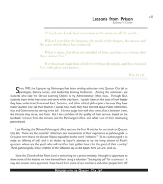 Boluntarismo sa QuezBoluntarismo sa QuezBoluntarismo sa QuezBoluntarismo sa QuezBoluntarismo sa Quezon Cityon Cityon Cityon Cityon City JailJailJailJailJail
Ledivina V. Cariño
LLLLLessons fressons fressons fressons fressons from Prisonom Prisonom Prisonom Prisonom Prison
Since 1997, the Ugnayan ng Pahinungod has been sending volunteers into Quezon City Jail as
paralegals, literacy tutors, and leadership training facilitators. Among the volunteers are
students who take the Service Learning Option in my Administrative Ethics class. Through SLO,
students learn while they serve and serve while they learn. I grade them on the basis of how better
they have understood Immanuel Kant, Socrates, and other ethical philosophers because they have
made Quezon City Jail their teacher. I assess how much they have learned about Public Administra-
tion and Governance by serving in the Jail. I do not judge how well they serve; that is between them,
the inmates they serve, and God. But I am confident of the quality of their service, based on the
feedback I receive from the inmates and the Pahinungod office, and what I see of their developing
personhood.
Last Monday, the Diliman Pahinungod office sent me the first 16 articles for our book on Quezon
City Jail. These are the students’ reflections and assessments of their experience as pahinungods - a
Cebuano term that is the closest Filipino equivalent to the word “oblation.” To be a pahinungod is to
make an offering of self, and is an iskolar ng bayan’s attempt to be the living answer to Rizal’s
question: where are the youth who will sacrifice their golden hours for the good of their country?
These pahinungods, these children of the Oblation say as did Isaiah: here we are, send us.
Since the Church of the Risen Lord is embarking on a prison ministry, I thought it opportune to
share some of the lessons we have learned from being a volunteer “batang city jail” for a semester. It
may also answer some questions I have heard from some of our members and other people from UP
O Lord, our Lord, how marvelous is thy name in all the earth…
When I consider the heavens, the work of thy fingers, the moon and
the stars which thou has ordained,
What is man, that thou art mindful of him, and the son of man, that
thou visitest him?
For thou hast made him a little lower than the angels, and has crowned
him with glory and honor…
Psa. 8: 1-8.
vii
 