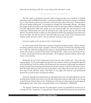 PPPPPahinungód Behind Bahinungód Behind Bahinungód Behind Bahinungód Behind Bahinungód Behind Barsarsarsarsars
about why we should go to QC Jail - or any other jail for that matter - at all.
I was in prison and you visited me.
The first reason is the biblical injunction about serving the least of our brethren. A Catholic
priest who heads the PRESO Foundation, a multi-sectoral NGO that focuses on prisoners’ rehabilita-
tion, Fr. Tony Ranada, puts the issue succinctly: a jail is primarily a place of the poor. Most inmates of
QC Jail are people awaiting trial. A small group is charged with non-bailable offenses. The bigger
percentage would not be there at all if they had any money for bail. If your offense is bailable, you will
not suffer staying with 1,500 other people in an area meant for 600. You will not sleep on a mat
where your half-stretched arms touch the bed above you, which (by the way) has two other beds
above it. You will not choose to subsist on a food allowance of P30 a day, eating your slop within a few
feet of the toilet. You will not want to clean that toilet just to get a share of the food that other
inmates receive from their visitors. But you will have no choice, if you are poor.
Innocent or guilty, is this any way to treat a human being?
As in the outside world, where there is poverty, inequality and injustice follow. We are all aware
of a famous prisoner whose major complaint is the lack of curtains in his Fort Sto. Domingo bunga-
low. In QC Jail, while the average prisoner sleeps in a quadruple-decker, the leader of a cell gets to
cordon off as much as a fourth of that cell for his living quarters - where he can put his electric fan,
tv, stereo, and sometimes also his wife and children. He is regularly visited by a lawyer and he never
misses a court hearing.
Meanwhile, the rest of the inmates don’t even know the status of their case. This is why they
need paralegals. It is the pahinungods who get their case numbers and then go through the labyrinth
of the bureaucracy. From the warden and jail personnel who sometimes intentionally miss telling the
inmates that they have a hearing today because the jail does not have a vehicle to take them to court.
From the public attorneys who have time to play poker in their offices but not the time to work on
their cases or talk with their clients. Then there are the judges who treat the case perfunctorily
because the accused are poor and ignorant anyway.
Somehow, although these experiences are duplicated many times, the pahinungods do not end
up disillusioned. Instead, they come to me with eyes shining when they are able to get a case moving,
or get the family of the inmates to visit. Or better yet, when they are able to have an inmate released.
Nakapagpalaya ako! They exult, echoing Mel Gibson’s cry in Braveheart: FREEDOM!
This happens sometimes because the pahinungod’s interest has prodded the bureaucracy to
conclude the case. Sometimes, it is because their research showed that the person has served time
 