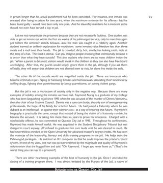Boluntarismo sa QuezBoluntarismo sa QuezBoluntarismo sa QuezBoluntarismo sa QuezBoluntarismo sa Quezon Cityon Cityon Cityon Cityon City JailJailJailJailJail
in prison longer than his actual punishment had he been convicted. For instance, one inmate was
released after being in prison for two years, when the maximum sentence for his offense - had he
been found guilty - would have been only one year. And he staunchly maintains he is innocent so he
should not even have served a day in jail.
Let me not romanticize the prisoners because they are not necessarily faultless. One student was
able to get an inmate out within the first six weeks of his pahinungod service, only to meet him again
just before the semester ended, because, alas, the man was caught in a robbery again. Another
student learned an unlikely explanation for recidivism: some inmates value freedom less than three
meals and a roof over their heads. The jail is crowded, dirty, hot, smelly, has leaking roofs, riots at
the drop of a hat. The food is dismal. Can you imagine people choosing that intentionally because it
is better than what they have outside? This also explains why there are so many children inside the
jail. When a parent is detained, visitors would sneak in the children so they can also have free board
and lodging. After that, the guards would simply ignore them in the jail, although if you ask them
officially, they will swear that children are not allowed even to visit, let alone live inside the cells.
The other ills of the outside world are magnified inside the jail. There are innocents who
become criminals in jail - raping or harassing females and homosexuals, alleviating their loneliness by
sniffing drugs, fighting their powerlessness by being quarrelsome, or joining violent gangs.
But the jail is not a microcosm of society only in the negative way. Because there are many
examples of nobility among the inmates we have met. Raymond Narag is a graduate of my College
who has been languishing in jail since 1995 when he was accused of the murder of Dennis Venturina,
then the chair of our Student Council. Dennis was a sure cum laude, the only son of average-earning
professionals, the hope of his family for a better future. He had joined a fraternity where he was
dubbed as an intellectual - as against their warrior class - as a way of ensuring that future. Raymond’s
biography is practically the same, except that instead of being the victim of a fraternity rumble, he
became the accused. It is taking him more than six years to prove his innocence. Charged with a
non-bailable offense, he was committed to Quezon City Jail in 1995. Throughout his confinement,
Raymond has made himself useful. He was acquitted in the Student Disciplinary Tribunal but was
charged in court anyway. UP refused to graduate him cum laude until he was cleared in court. He
had nevertheless enrolled in the Open University for advanced master’s degree credits. He has been
the mainstay of the leadership, literacy and skills training programs in the jail. He helps train the
Pahinungod paralegals. He solicited an XT computer so that he could improve the prison’s record
system. In one of my visits, one nun was so overwhelmed by the magnitude and quality of Raymond’s
volunteerism that she hugged him and said: “Oh Raymond. I hope you never leave us.” (That’s the
worst thing you can say to a prisoner!)
There are other heartening examples of the best of humanity in the jail. Once I attended the
closing of a training program there. I was almost irritated by the Mayora of the Jail, a native of
ix
 