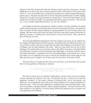 PPPPPahinungód Behind Bahinungód Behind Bahinungód Behind Bahinungód Behind Bahinungód Behind Barsarsarsarsars
Cagayan de Oro City, charged with estafa, who had been asked to give the closing prayer. She kept
badgering me on what to say, where to stand, whether to look at the audience or not, and so forth
and so on. In my most patient style, I answered her questions, but I silently thought: KSP, kulang sa
pansin yata ito. However, she surprised me with her beautiful, heartfelt prayer in perfect Tagalog,
ending with “sa ngalan ng aming manunubos na si Kristo Jesus.” Then she sat down beside me and
asked if what she did was all right. I was genuinely touched by her prayer, and said so. Then she told
me: “I was so afraid I might offend someone. You see, I am a Muslim.”
Such displays of tolerance and respect for another’s religion are sorely needed by the outside
world in these trying times, when Muslims feel the heat from even devout Christians, who label all of
them as bandits and Abu Sayyah, allowing the age-old prejudices to come through without any
apology. We have much to learn from this inmate. And from many other inmates, who because of
poverty, or passion, or a failing of the social structure, are now in the city jail. There, but for the
grace of God, go you and I.
And if you feel belittled by being placed in the same category as prisoners, let me recall for you
the analogy of Dwight Moody, the famous preacher. According to him, the difference between our
sins and theirs is similar to the view one gets from the Empire State Building, or the Petronas Tower
in Malaysia, now the tallest building in the world. When you look down from the top of these
buildings to the people below, you can barely make out the difference between a Shaquille O’Neal
and a little boy, or between a Lincoln Continental and a Volkswagen. He said that is like the view of
God about our badness - or goodness. From the commanding heights, we all look like ants. It does
not matter if we are supposed to be saint or sinner by the standards of the world. Judge not, the
Bible says, that ye be not judged… For all have sinned, and come short of the glory of God.
The prison allows us to appreciate this truth, even as we learn, as we meet them close up, that
there is a basic goodness and humanity in everyone.
As you have done this to the least of these my brethren,
you have done it unto me.
But what is it that we do to our brethren? Jeffrey Roden, a former inmate and now my student
assistant, describes the situation in this way: “The Quezon City jail… is where one can find the
gargantuan problems of this country, perhaps in a miniscule scale, but no less systemic and
systematic. It is one big theater where one can see all the problems of our society encapsulated in a
diorama of sorts… There are human rights abuses, inadequate food, water and shelter space. Also,
there are problems in garbage collection, division and gang competition. Of course, the heart of all
these problems is the ignorance of inmates being continuously exploited by the corruption and
unscrupulousness of the officials.
 