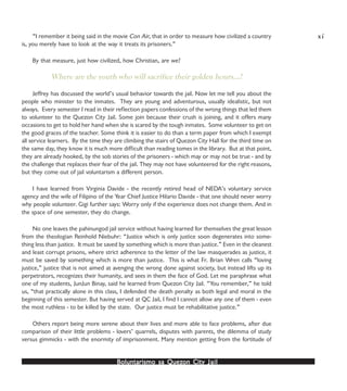 Boluntarismo sa QuezBoluntarismo sa QuezBoluntarismo sa QuezBoluntarismo sa QuezBoluntarismo sa Quezon Cityon Cityon Cityon Cityon City JailJailJailJailJail
“I remember it being said in the movie Con Air, that in order to measure how civilized a country
is, you merely have to look at the way it treats its prisoners.”
By that measure, just how civilized, how Christian, are we?
Where are the youth who will sacrifice their golden hours…?
Jeffrey has discussed the world’s usual behavior towards the jail. Now let me tell you about the
people who minister to the inmates. They are young and adventurous, usually idealistic, but not
always. Every semester I read in their reflection papers confessions of the wrong things that led them
to volunteer to the Quezon City Jail. Some join because their crush is joining, and it offers many
occasions to get to hold her hand when she is scared by the tough inmates. Some volunteer to get on
the good graces of the teacher. Some think it is easier to do than a term paper from which I exempt
all service learners. By the time they are climbing the stairs of Quezon City Hall for the third time on
the same day, they know it is much more difficult than reading tomes in the library. But at that point,
they are already hooked, by the sob stories of the prisoners - which may or may not be true - and by
the challenge that replaces their fear of the jail. They may not have volunteered for the right reasons,
but they come out of jail voluntarism a different person.
I have learned from Virginia Davide - the recently retired head of NEDA’s voluntary service
agency and the wife of Filipino of the Year Chief Justice Hilario Davide - that one should never worry
why people volunteer. Gigi further says: Worry only if the experience does not change them. And in
the space of one semester, they do change.
No one leaves the pahinungod jail service without having learned for themselves the great lesson
from the theologian Reinhold Niebuhr: “Justice which is only justice soon degenerates into some-
thing less than justice. It must be saved by something which is more than justice.” Even in the cleanest
and least corrupt prisons, where strict adherence to the letter of the law masquerades as justice, it
must be saved by something which is more than justice. This is what Fr. Brian Wren calls “loving
justice,” justice that is not aimed at avenging the wrong done against society, but instead lifts up its
perpetrators, recognizes their humanity, and sees in them the face of God. Let me paraphrase what
one of my students, JunJun Binay, said he learned from Quezon City Jail. “You remember,” he told
us, “that practically alone in this class, I defended the death penalty as both legal and moral in the
beginning of this semester. But having served at QC Jail, I find I cannot allow any one of them - even
the most ruthless - to be killed by the state. Our justice must be rehabilitative justice.”
Others report being more serene about their lives and more able to face problems, after due
comparison of their little problems - lovers’ quarrels, disputes with parents, the dilemma of study
versus gimmicks - with the enormity of imprisonment. Many mention getting from the fortitude of
xi
 