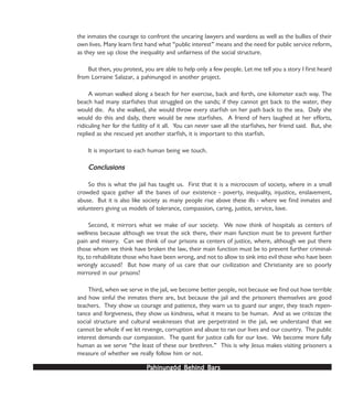PPPPPahinungód Behind Bahinungód Behind Bahinungód Behind Bahinungód Behind Bahinungód Behind Barsarsarsarsars
the inmates the courage to confront the uncaring lawyers and wardens as well as the bullies of their
own lives. Many learn first hand what “public interest” means and the need for public service reform,
as they see up close the inequality and unfairness of the social structure.
But then, you protest, you are able to help only a few people. Let me tell you a story I first heard
from Lorraine Salazar, a pahinungod in another project.
A woman walked along a beach for her exercise, back and forth, one kilometer each way. The
beach had many starfishes that struggled on the sands; if they cannot get back to the water, they
would die. As she walked, she would throw every starfish on her path back to the sea. Daily she
would do this and daily, there would be new starfishes. A friend of hers laughed at her efforts,
ridiculing her for the futility of it all. You can never save all the starfishes, her friend said. But, she
replied as she rescued yet another starfish, it is important to this starfish.
It is important to each human being we touch.
ConclusionsConclusionsConclusionsConclusionsConclusions
So this is what the jail has taught us. First that it is a microcosm of society, where in a small
crowded space gather all the banes of our existence - poverty, inequality, injustice, enslavement,
abuse. But it is also like society as many people rise above these ills - where we find inmates and
volunteers giving us models of tolerance, compassion, caring, justice, service, love.
Second, it mirrors what we make of our society. We now think of hospitals as centers of
wellness because although we treat the sick there, their main function must be to prevent further
pain and misery. Can we think of our prisons as centers of justice, where, although we put there
those whom we think have broken the law, their main function must be to prevent further criminal-
ity, to rehabilitate those who have been wrong, and not to allow to sink into evil those who have been
wrongly accused? But how many of us care that our civilization and Christianity are so poorly
mirrored in our prisons?
Third, when we serve in the jail, we become better people, not because we find out how terrible
and how sinful the inmates there are, but because the jail and the prisoners themselves are good
teachers. They show us courage and patience, they warn us to guard our anger, they teach repen-
tance and forgiveness, they show us kindness, what it means to be human. And as we criticize the
social structure and cultural weaknesses that are perpetrated in the jail, we understand that we
cannot be whole if we let revenge, corruption and abuse to ran our lives and our country. The public
interest demands our compassion. The quest for justice calls for our love. We become more fully
human as we serve “the least of these our brethren.” This is why Jesus makes visiting prisoners a
measure of whether we really follow him or not.
 