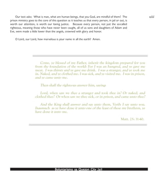Boluntarismo sa QuezBoluntarismo sa QuezBoluntarismo sa QuezBoluntarismo sa QuezBoluntarismo sa Quezon Cityon Cityon Cityon Cityon City JailJailJailJailJail
Our text asks: What is man, what are human beings, that you God, are mindful of them? The
prison ministry goes to the core of this question as it teaches us that every person, in jail or out, is
worth our attention, is worth our loving justice. Because every person, not just the so-called
righteous, meaning those who have never been caught, all of us sons and daughters of Adam and
Eve, were made a little lower than the angels, crowned with glory and honor.
O Lord, our Lord, how marvelous is your name in all the earth! Amen.
Come, ye blessed of my Father, inherit the kingdom prepared for you
from the foundation of the world: For I was an hungred, and ye gave me
meat. I was thirsty and ye gave me drink. I was a stranger, and ye took me
in. Naked, and ye clothed me. I was sick, and ye visited me. I was in prison,
and ye came unto me.
Then shall the righteous answer him, saying:
Lord, when saw we thee a stranger and took thee in? Or naked, and
clothed thee? Or when saw we thee sick, or in prison, and came unto thee?
And the King shall answer and say unto them, Verily I say unto you,
Inasmuch as ye have done it unto one of the least of these my brethren, ye
have done it unto me.
Matt. 25: 31-40.
xiii
 