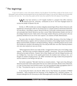 PPPPPahinungód Behind Bahinungód Behind Bahinungód Behind Bahinungód Behind Bahinungód Behind Barsarsarsarsars
The beginningsThe beginningsThe beginningsThe beginningsThe beginnings
What may have started as a U.P. tragedy resulted in a program that offers voluntary
assistance from the University constituents to one of the most misjudged sectors of
society—the people of Quezon City Jail.
On Dec. 6, 1994, Scintilla Juris members allegedly attacked Sigma Rhoan Dennis Venturina with
baseball bats and lead pipes while he was having lunch at a popular barbecue kitchenette behind the
UP main library. According to reports, Venturina fell into a coma after sustaining severe concussions
and eventually died. Dennis Venturina was then a senior Public Administration student and chair of
the College Student Council. Both victims of this tragic incident—Venturina and the person who was
positively identified to be one of the main suspects— are students of Public Administration.
Two years after the death of Venturina, Dr. Maricon Alfiler, Secretary of the then College of
Public Administration, together with her husband and members of the College Student Council—Sol
Iglesias and Anne Barlis, decided to visit Raymund Narag. Narag is a UP-CPA graduate and one of the
two Scintilla Juris members still awaiting trial in the said jail while their nine other fraternity brothers
who were also involved are now out on bail.
“What happened to Dennis was really terrible. It triggered the whole crisis in the College, tapos
matindi... We had to have counselors helping the students… processing… They were all emotionally
affected by the death of Dennis. Panahon ‘yon ni Dean Tapales and I was the College Secretary, and
as a College Sec, I was close to the student government, the students were coming to me… so I
thought we needed a healing process.” Dr. Alfiler remembers the tragic incident that prompted her
and the students to visit Narag at the QC Jail.
She further explained, “We didn’t feel that we should condemn. Tingin namin they (Narag &
Venturina) were both victims of the system that was very violent and macho. Binisita namin si Raymund,
in a way, to bring cheers kasi Christmas season ‘yon, pero providential talaga ang pagkikita namin ni
Fr. Tony. That paved the way for us to team up with the PRESO Foundation.”
It was during this historic visit that Dr. Alfiler met Fr. Tony Ranada, the president of PRESO
Foundation. Upon knowing that the University of the Philippines has a volunteer program, Fr.
Ranada challenged the UP community to offer Pahinungód work to the QC Jail. Dr. Alfiler proposed
It may not be known to most of the present volunteers, but the Quezon City Jail Project would not have become one of
Pahinungód’s major and longest running programs had not some people had the courage to come up with a different way of serving while
educating at the same time. Get to know these people and their stories that marked the birth of the Quezon City Jail Project.
2
 