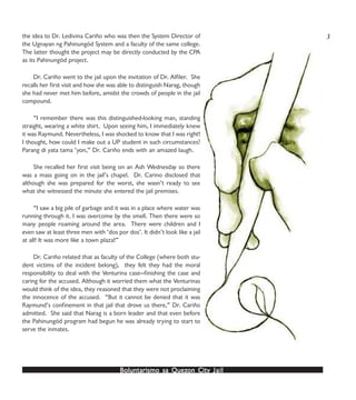 Boluntarismo sa QuezBoluntarismo sa QuezBoluntarismo sa QuezBoluntarismo sa QuezBoluntarismo sa Quezon Cityon Cityon Cityon Cityon City JailJailJailJailJail
the idea to Dr. Ledivina Cariño who was then the System Director of
the Ugnayan ng Pahinungód System and a faculty of the same college.
The latter thought the project may be directly conducted by the CPA
as its Pahinungód project.
Dr. Cariño went to the jail upon the invitation of Dr. Alfiler. She
recalls her first visit and how she was able to distinguish Narag, though
she had never met him before, amidst the crowds of people in the jail
compound.
“I remember there was this distinguished-looking man, standing
straight, wearing a white shirt. Upon seeing him, I immediately knew
it was Raymund. Nevertheless, I was shocked to know that I was right!
I thought, how could I make out a UP student in such circumstances?
Parang di yata tama ‘yon,” Dr. Cariño ends with an amazed laugh.
She recalled her first visit being on an Ash Wednesday so there
was a mass going on in the jail’s chapel. Dr. Carino disclosed that
although she was prepared for the worst, she wasn’t ready to see
what she witnessed the minute she entered the jail premises.
“I saw a big pile of garbage and it was in a place where water was
running through it. I was overcome by the smell. Then there were so
many people roaming around the area. There were children and I
even saw at least three men with ‘dos por dos’. It didn’t look like a jail
at all! It was more like a town plaza!”
Dr. Cariño related that as faculty of the College (where both stu-
dent victims of the incident belong), they felt they had the moral
responsibility to deal with the Venturina case—finishing the case and
caring for the accused. Although it worried them what the Venturinas
would think of the idea, they reasoned that they were not proclaiming
the innocence of the accused. “But it cannot be denied that it was
Raymund’s confinement in that jail that drove us there,” Dr. Cariño
admitted. She said that Narag is a born leader and that even before
the Pahinungód program had begun he was already trying to start to
serve the inmates.
3
 