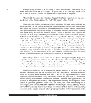PPPPPahinungód Behind Bahinungód Behind Bahinungód Behind Bahinungód Behind Bahinungód Behind Barsarsarsarsars
Although initially proposed to be the College of Public Administration’s undertaking, the jail
project eventually became one of Pahinungód’s programs when Dr. Cariño brought up the idea to
one of her staff, Margarita Pambid, who became the first coordinator for the project.
“Ma’am Leddy handed me this note about the possibility of a jail program. A few days later, I
found myself writing the concept paper for the QC Jail Project,” relates Pambid.
When asked why the five components— paralegal, counseling, functional literacy, livelihood and
research—Pambid said the inmates were already conducting related activities in the jail to address
these needs. She added that although the inmates expressed their primary need for paralegal assis-
tance, people behind the program also thought to support the functional literacy aspect since they
were already having classes for the interested students. Narag, on the other hand, suggested that
since they had an on-going livelihood program, the inmates asked for assistance in terms of marketing
the finished products. The counseling component evolved way before the Pahinungód program in the
jail has started. A group of UP students from the College of Education majoring in Counseling went
to QC Jail for their practicum through the coordination of Pambid. Narag said that although the
project hadn’t been officially launched yet, the inmates were already identifying all the UP students
doing volunteer service in their area as Pahinungóds. Hence, during the conceptualization of the
project, the proponents thought to continue the counseling part, too. The project proponents also
anticipated written outputs from the volunteers so they added the research component in the pro-
gram concept. The idea was to collate all the researches that would come out from the project
deemed as helpful in improving the inmates’ condition and the jail management.
Yet according to the main project proponent, “That wasn’t the original concept of the program.
Nag-evolve na lang into those five components.” Dr. Alfiler disclosed that they initially planned for it
to be a Public Administration project to help the Bureau of Jail Management and Penology. She
further revealed, “It was meant to be a management structure study, but it evolved because the BJMP
was not open to the idea of opening the records to the students.”
Apprehensions concerning the security of those who will volunteer to the project were also
discussed. According to Dr. Cariño, “The faculty from our College weren’t worried at all. Ganyan
naman dito sa College, kasi it’s really for public service. Ako nga yata ang pinakatakot noon. So the
risks or difficulties do not face the faculty, the question was who was going to do it?” Nonetheless,
she said that they did consider the security of the volunteers. Therefore, they tapped the office that
heads the jail management—the Bureau of Jail Management and Penology. According to the Memo-
randum of Agreement signed on October 2,1997, the Bureau, then under the leadership of Col.
Josue Engaño, shall “ensure and take the lead role in maintaining the security and safety of volun-
teers” and “provide a safe space for counseling of one or two individuals at a time for the counseling
component of the project” among its other agreed responsibilities in the implementation of the
4
 