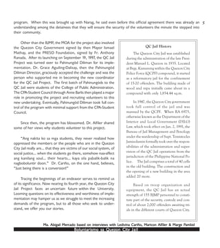 Boluntarismo sa QuezBoluntarismo sa QuezBoluntarismo sa QuezBoluntarismo sa QuezBoluntarismo sa Quezon Cityon Cityon Cityon Cityon City JailJailJailJailJail
program. When this was brought up with Narag, he said even before this official agreement there was already an
understanding among the detainees that they will ensure the security of the volunteers the minute the stepped into
their community.
Other than the BJMP, the MOA for the project also involved
the Quezon City Government signed by then Mayor Ismael
Mathay, and the PRESO Foundation, signed by Fr. Anthony
Ranada. After its launching on September 19, 1997, the QC Jail
Project was turned over to Pahinungód Diliman for its imple-
mentation. Dr. Grace Aguiling-Dalisay, then the Pahinungód
Diliman Director, graciously accepted the challenge and was the
person who supported me in becoming the new coordinator
for the QC Jail Project. The first batch of Pahinungóds to the
QC Jail were students of the College of Public Administration.
The CPA-Student Council through Anne Barlis then played a major
role in promoting the project and recruiting volunteers to this
new undertaking. Eventually, Pahinungód Diliman took full con-
trol of the program with minimal support from the CPA-Student
Council.
Since then, the program has blossomed. Dr. Alfiler shared
some of her views why students volunteer to this project.
“Ang nakita ko sa mga students, they never realized how
oppressed the members or the people who are in the Quezon
City Jail really are… that they are victims of our social system, of
social justice… when the students go there, somehow naa-affect
ang kanilang soul… their hearts… kaya sila pabalik-balik na
nagboboluntir doon.” Dr. Cariño, on the one hand, believes,
“Just being there is a conversion!”
Tracing the beginnings of an endeavor serves to remind us
of its significance. Now nearing its fourth year, the Quezon City
Jail Project faces an uncertain future within the University.
Looming questions on its effectiveness and worthiness of imple-
mentation may hamper us as we struggle to meet the increasing
demands of the program, but to all those who seek to under-
stand, we offer you our stories.
5
QC Jail History
The Quezon City Jail was established
during the administration of the late Presi-
dent Manuel L. Quezon in 1935. Located
at Brgy. Kamuning within the Quezon City
Police Force (QCPF) compound, it started
as a reformatory jail for the confinement
of 15-20 offenders. The building made of
wood and nipa initially came about in a
compound with only 1,854.44 sq.m.
In 1947, the Quezon City government
took full control of the jail and was
manned by the QCPF. When RA 6975,
otherwise known as the Department of the
Interior and Local Government (DILG)
Law, which took effect on Jan. 2, 1991, the
Bureau of Jail Management and Penology
under the wardenship of Supt. Temistocles
Jamisolamin formally took over the respon-
sibilities of the administration and super-
vision of the QC Jail operations from the
jurisdiction of the Philippine National Po-
lice. The Jail comprises a total of 40 cells
in the old building. The construction and
the opening of a new building in the area
added 20 more.
Based on troop organization and
equipment, the QC Jail has an actual
strength of 155 BJMP personnel to consti-
tute part of the security, custody and con-
trol of about 2,000 offenders awaiting tri-
als in the different courts of Quezon City.
Ma. Abigail MerMa. Abigail MerMa. Abigail MerMa. Abigail MerMa. Abigail Mercado based on intercado based on intercado based on intercado based on intercado based on intervievievievieviews with Lws with Lws with Lws with Lws with Ledivina Cariño, Maricon Alfedivina Cariño, Maricon Alfedivina Cariño, Maricon Alfedivina Cariño, Maricon Alfedivina Cariño, Maricon Alfiler & Mariler & Mariler & Mariler & Mariler & Marge Pge Pge Pge Pge Pambidambidambidambidambid
 